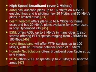 High Speed Broadband (over 2 Mbit/s) Airtel  has launched plans up to 16 Mbit/s on ADSL2+ enabled lines and is piloting new 30 Mbit/s and 50 Mbit/s plans in limited areas. [44] Beam Telecom  offers plans up to 6 Mbit/s for home users and has 20 Mbit/s plans available for power users in only Hyderabad city. [45] BSNL  offers ADSL up to 8 Mbit/s in many cities.It also started offering FTTH speeds ranging from 256Kbps to 100Mbps. [46] Hayai Broadband  will offer FTTH services up to 100 Mbit/s, with an Internal network speed of 1 Gbit/s. Honesty Net Solutions  offers Broadband over Cable at up to 4 Mbit/s. MTNL  offers VDSL at speeds up to 20 Mbit/s in selected areas  [47] 