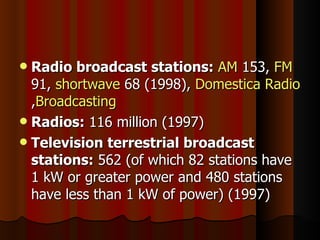 Radio broadcast stations:   AM  153,  FM  91,  shortwave  68 (1998),  Domestica Radio , Broadcasting Radios:  116 million (1997) Television terrestrial broadcast stations:  562 (of which 82 stations have 1 kW or greater power and 480 stations have less than 1 kW of power) (1997) 