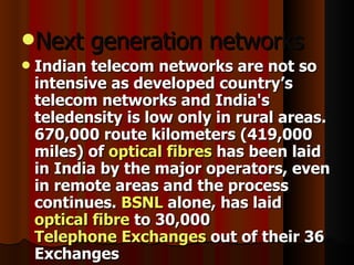 Next generation networks  Indian telecom networks are not so intensive as developed country’s telecom networks and India's teledensity is low only in rural areas. 670,000 route kilometers (419,000 miles) of  optical fibres  has been laid in India by the major operators, even in remote areas and the process continues.  BSNL  alone, has laid  optical fibre  to 30,000  Telephone Exchanges  out of their 36 Exchanges   