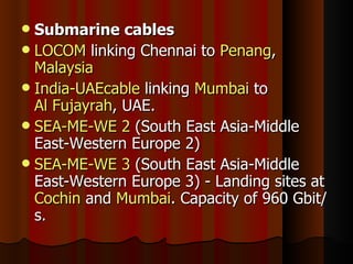 Submarine cables LOCOM  linking Chennai to  Penang ,  Malaysia India-UAEcable  linking  Mumbai  to  Al Fujayrah , UAE. SEA-ME-WE 2  (South East Asia-Middle East-Western Europe 2) SEA-ME-WE 3  (South East Asia-Middle East-Western Europe 3) - Landing sites at  Cochin  and  Mumbai . Capacity of 960 Gbit/s. 