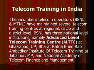 Telecom Training in India The incumbent telecom operators (BSNL & MTNL) have maintained several telecom training centres at regional, circle and district level. BSNL has three national level institutions, namely  Advanced Level Telecom Training Centre  (ALTTC) at Ghaziabad, UP; Bharat Ratna Bhim Rao Ambedkar Institute Of Telecom Training at Jabalpur, MP; and National Academy of Telecom Finance and Management. 