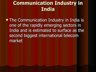 Communication Industry in India The Communication Industry in India is one of the rapidly emerging sectors in India and is estimated to surface as the second biggest international telecom market  