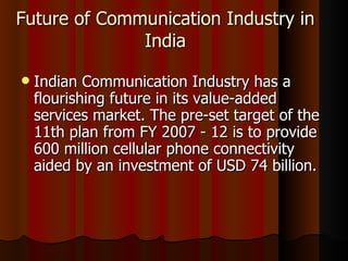 Future of Communication Industry in India Indian Communication Industry has a flourishing future in its value-added services market. The pre-set target of the 11th plan from FY 2007 - 12 is to provide 600 million cellular phone connectivity aided by an investment of USD 74 billion. 