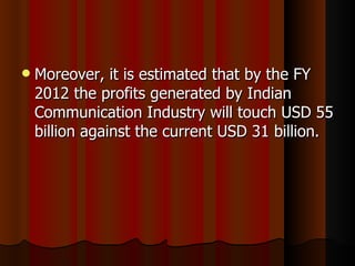 Moreover, it is estimated that by the FY 2012 the profits generated by Indian Communication Industry will touch USD 55 billion against the current USD 31 billion. 