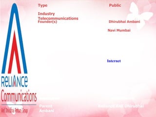 Type   Public   Founder(s)   Dhirubhai Ambani (2004) Industry   Telecommunications Headquarters  ,serving area  Navi Mumbai , Maharashtra,  Key people  Anil Ambani (Chair man)   Satish Seth  (MD) Products  Wireless  Telephone    Internet Data Cards   Recharge Vouchers Television Revenue  22,948 crore Net income  6,045 crore Employees  31,884 Parent  Reliance Anil Dhirubhai Ambani  