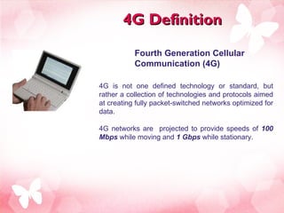 4G Definition 4G is not one defined technology or standard, but rather a collection of technologies and protocols aimed at creating fully packet-switched networks optimized for data. 4G networks are  projected to provide speeds of  100 Mbps  while moving and  1 Gbps  while stationary.  Fourth Generation Cellular Communication (4G) 