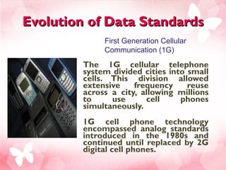 Evolution of Data Standards The 1G cellular telephone system divided cities into small cells. This division allowed extensive frequency reuse across a city, allowing millions to use cell phones simultaneously.  1G cell phone technology encompassed analog standards introduced in the 1980s and continued until replaced by 2G digital cell phones. First Generation Cellular Communication (1G) 