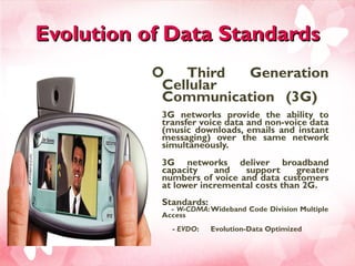 Evolution of Data Standards Third Generation Cellular Communication (3G)  3G networks provide the ability to transfer voice data and non-voice data (music downloads, emails and instant messaging) over the same network simultaneously. 3G networks deliver broadband capacity and support greater numbers of voice and data customers at lower incremental costs than 2G. Standards:    -  W-CDMA : Wideband Code Division Multiple Access   -  EVDO :  Evolution-Data Optimized  