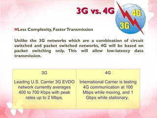 3G vs. 4G Less Complexity, Faster Transmission Unlike the 3G networks which are a combination of circuit switched and packet switched networks, 4G will be based on packet switching only. This will allow low-latency data transmission. 3G Leading U.S. Carrier 3G EVDO network currently averages 400 to 700 Kbps with peak rates up to 2 Mbps. 4G International Carrier is testing 4G communication at 100 Mbps while moving, and 1 Gbps while stationary.  