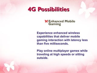 4G Possibilities Enhanced Mobile Gaming  Experience enhanced wireless capabilities that deliver mobile gaming interaction with latency less than five milliseconds.  Play online multiplayer games while traveling at high speeds or sitting outside. 