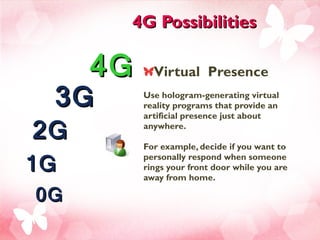 4G Possibilities Virtual  Presence  Use hologram-generating virtual reality programs that provide an artificial presence just about anywhere. For example, decide if you want to personally respond when someone rings your front door while you are away from home.  4G 3G 2G 1G 0G 