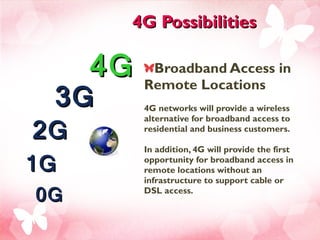 4G Possibilities Broadband Access in Remote Locations  4G networks will provide a wireless alternative for broadband access to residential and business customers.  In addition, 4G will provide the first opportunity for broadband access in remote locations without an infrastructure to support cable or DSL access.   4G 3G 2G 1G 0G 