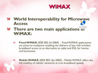 WiMAX World Interoperability for Microwave Access There are two main applications of WiMAX:  Fixed WiMAX  (IEEE 802.16-2004)  - Fixed WiMAX applications are point-to-multipoint enabling the delivery of last mile wireless broadband access as an alternative to cable and DSL for homes and businesses. Mobile WiMAX  (IEEE 802.16e-2005) - Mobile WiMAX offers the full mobility of cellular networks at true broadband speeds.  