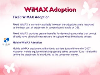WiMAX Adoption Fixed WiMAX Adoption  Fixed WiMAX is currently available however the adoption rate is impacted by the high cost of equipment in comparison to cable or DSL.  Fixed WiMAX provides greater benefits for developing countries that do not already have physical infrastructure to support wired broadband access.  Mobile WiMAX Adoption  Mobile WiMAX equipment will arrive to carriers toward the end of 2007. However, mobile equipment testing typically takes between 12 to 18 months before the equipment is introduced to the consumer market.  