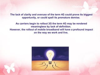 Closing Thoughts The lack of clarity and overuse of the term 4G could prove its biggest opportunity, or could spell its premature demise.  As carriers begin to rollout 3G the term 4G may be rendered meaningless by lack of definition.  However, the rollout of mobile broadband will have a profound impact on the way we work and live.  Closing Thoughts 