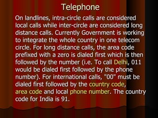 Telephone On landlines, intra-circle calls are considered local calls while inter-circle are considered long distance calls. Currently Government is working to integrate the whole country in one telecom circle. For long distance calls, the area code prefixed with a zero is dialed first which is then followed by the number (i.e. To call  Delhi , 011 would be dialed first followed by the phone number). For international calls, "00" must be dialed first followed by the  country code ,  area code  and local  phone number . The country code for India is 91. 