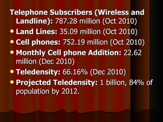 Telephone Subscribers (Wireless and Landline):  787.28 million (Oct 2010) Land Lines:  35.09 million (Oct 2010) Cell phones:  752.19 million (Oct 2010) Monthly Cell phone Addition:  22.62 million (Dec 2010)  Teledensity:  66.16% (Dec 2010)  Projected Teledensity:  1 billion, 84% of population by 2012. 
