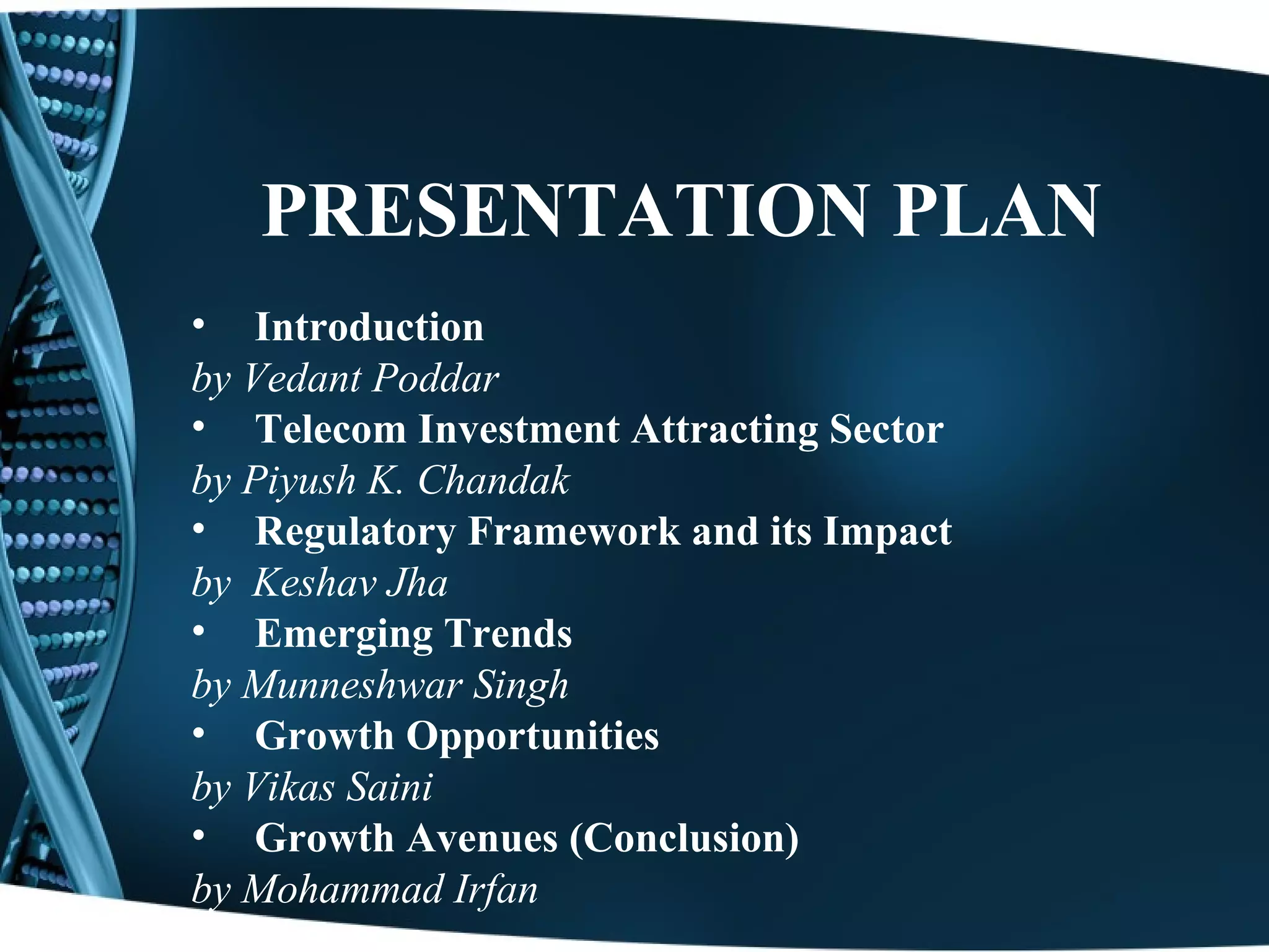 PRESENTATION PLAN
• Introduction
by Vedant Poddar
• Telecom Investment Attracting Sector
by Piyush K. Chandak
• Regulatory Framework and its Impact
by Keshav Jha
• Emerging Trends
by Munneshwar Singh
• Growth Opportunities
by Vikas Saini
• Growth Avenues (Conclusion)
by Mohammad Irfan
 