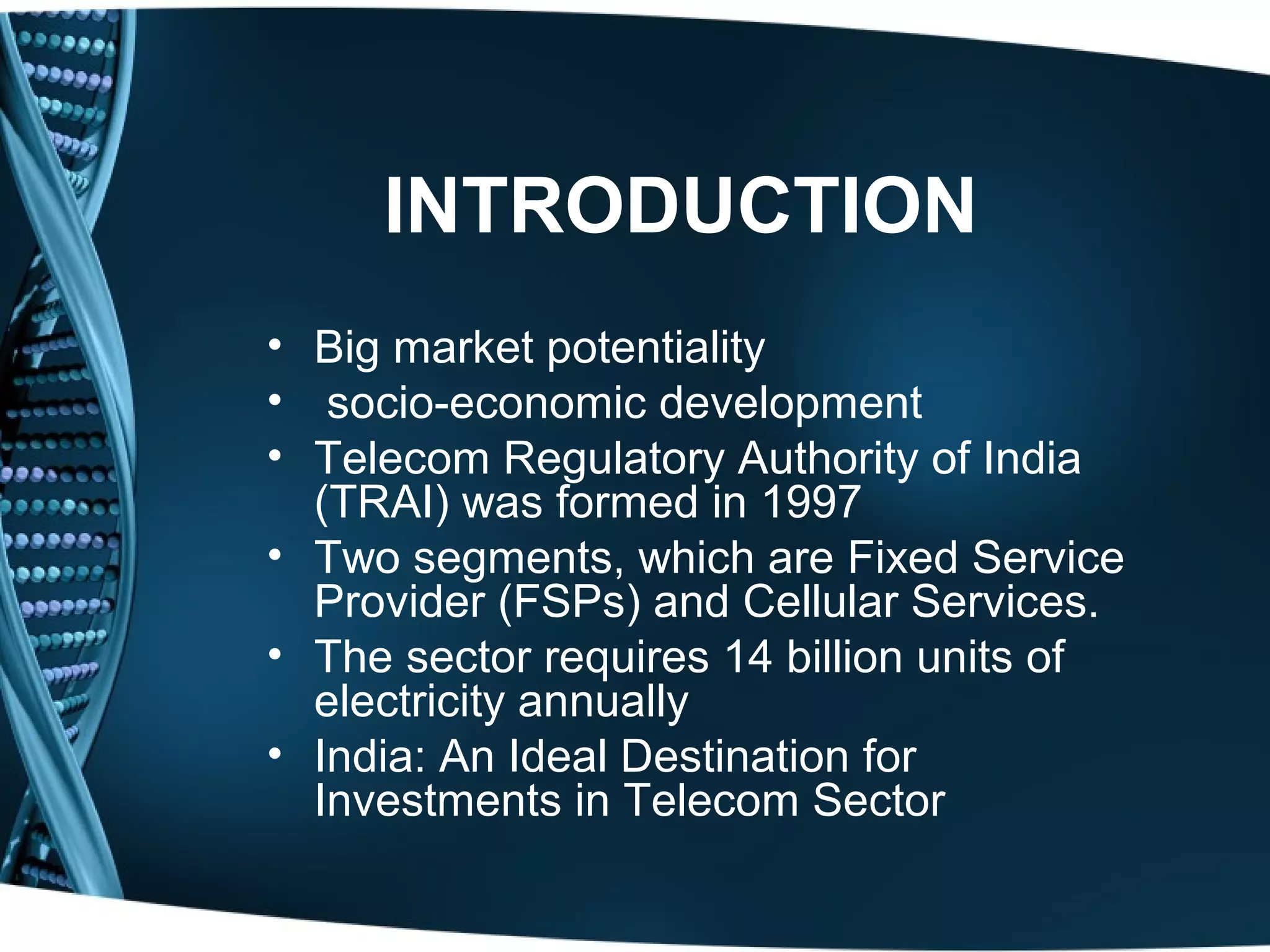 INTRODUCTION
• Big market potentiality
• socio-economic development
• Telecom Regulatory Authority of India
  (TRAI) was formed in 1997
• Two segments, which are Fixed Service
  Provider (FSPs) and Cellular Services.
• The sector requires 14 billion units of
  electricity annually
• India: An Ideal Destination for
  Investments in Telecom Sector
 