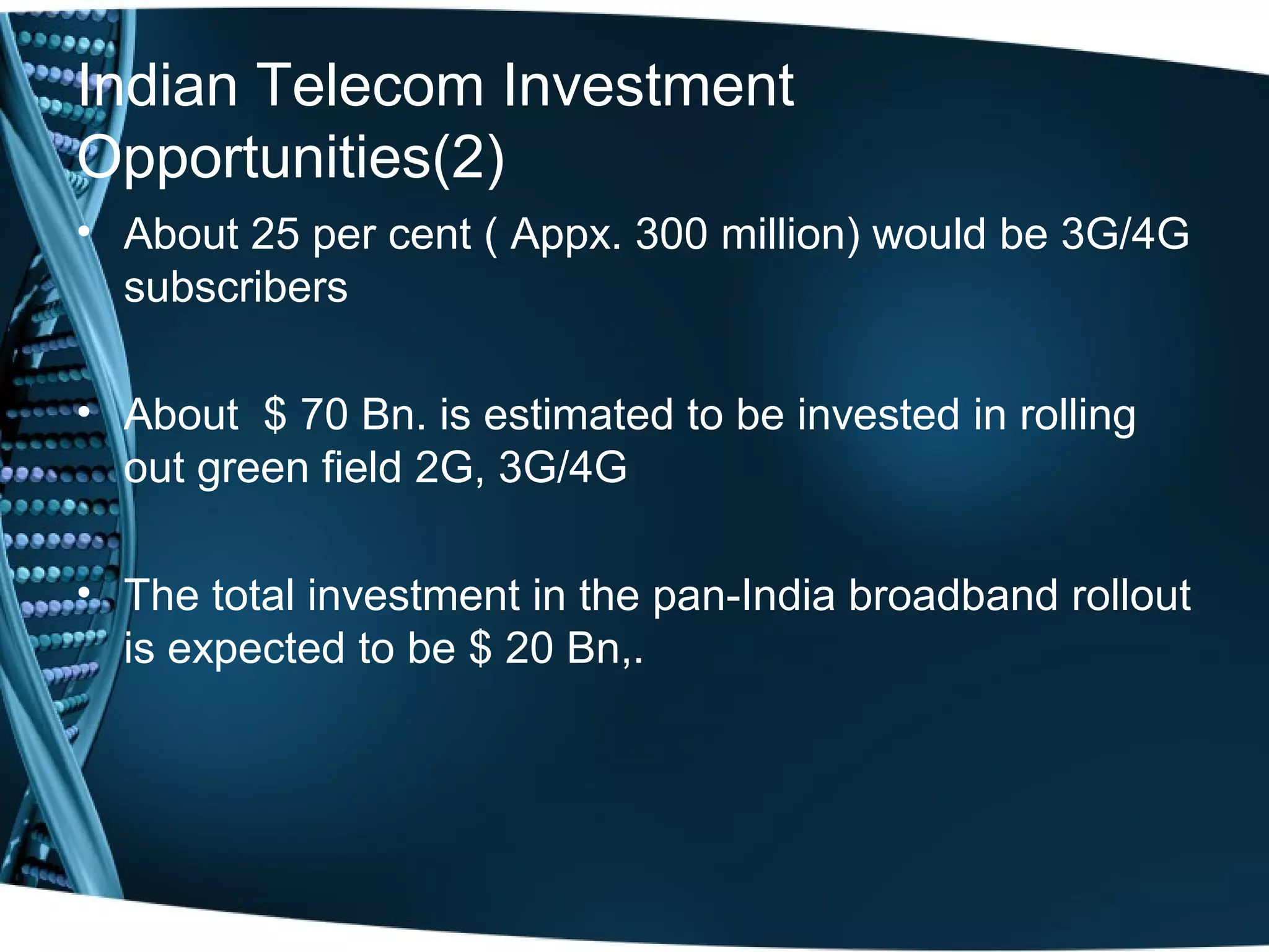 Indian Telecom Investment
Opportunities(2)
• About 25 per cent ( Appx. 300 million) would be 3G/4G
  subscribers

• About $ 70 Bn. is estimated to be invested in rolling
  out green field 2G, 3G/4G

• The total investment in the pan-India broadband rollout
  is expected to be $ 20 Bn,.
 