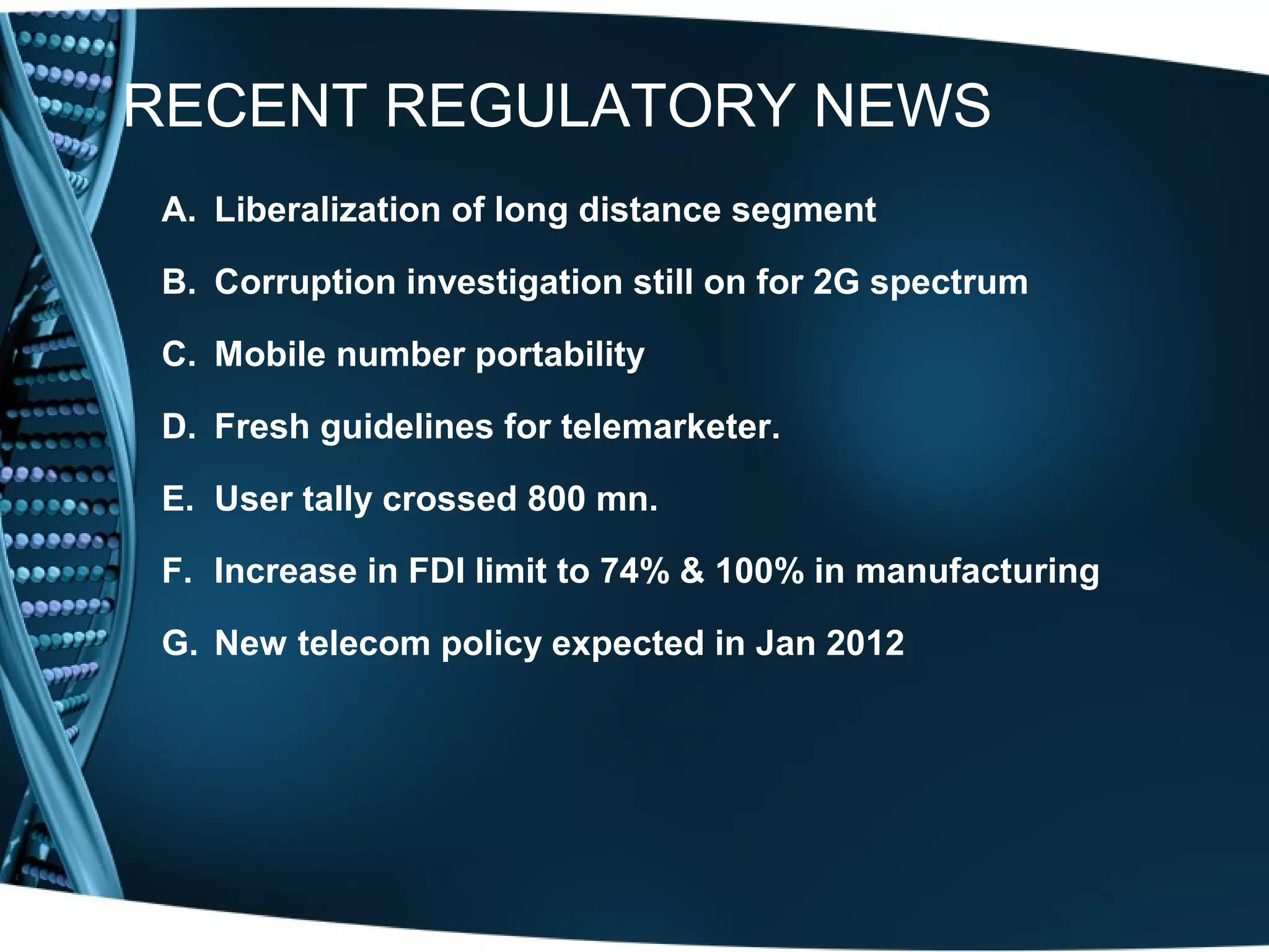 RECENT REGULATORY NEWS
 A. Liberalization of long distance segment

 B. Corruption investigation still on for 2G spectrum

 C. Mobile number portability

 D. Fresh guidelines for telemarketer.

 E. User tally crossed 800 mn.

 F. Increase in FDI limit to 74% & 100% in manufacturing

 G. New telecom policy expected in Jan 2012
 