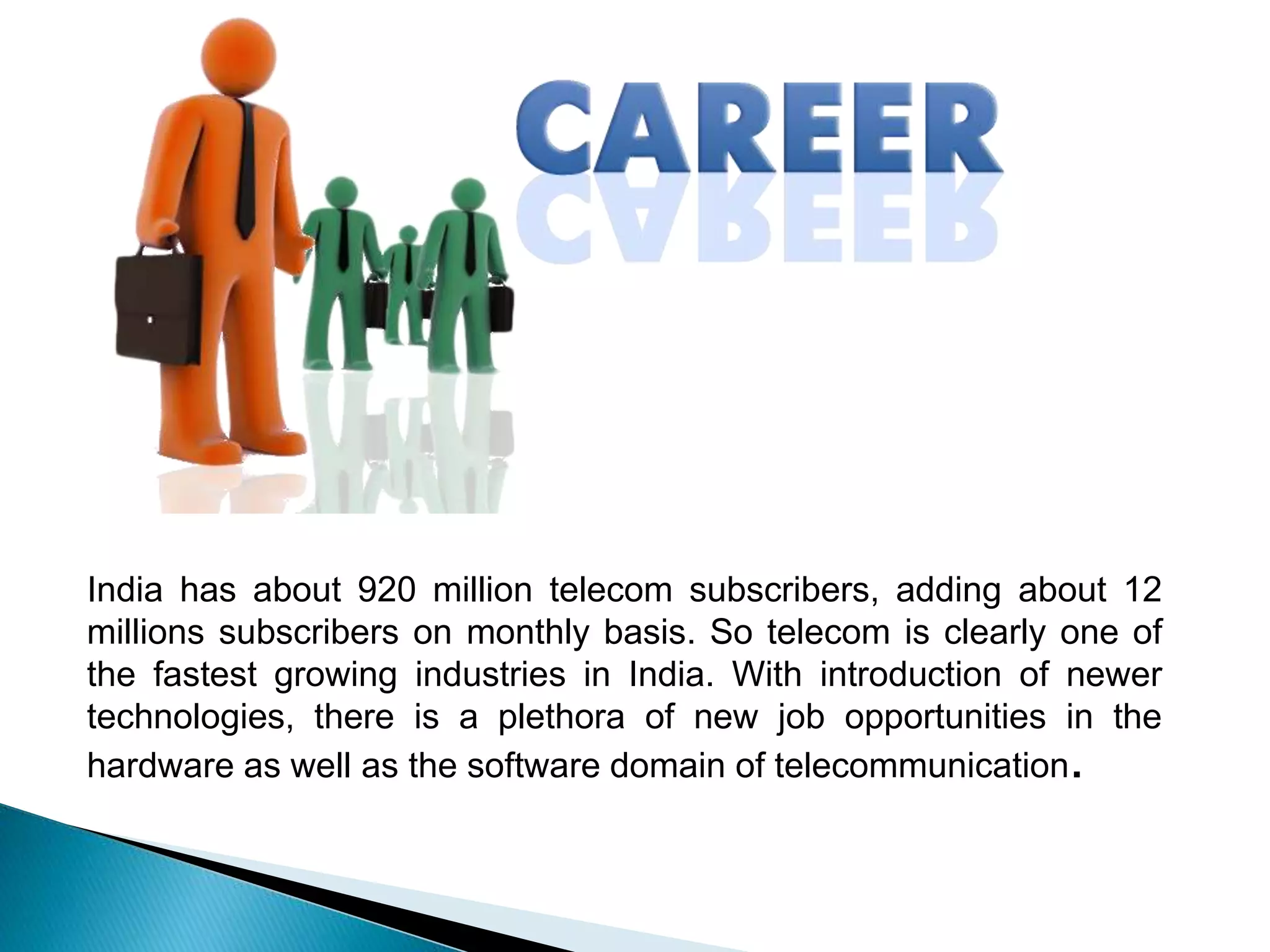 India has about 920 million telecom subscribers, adding about 12
millions subscribers on monthly basis. So telecom is clearly one of
the fastest growing industries in India. With introduction of newer
technologies, there is a plethora of new job opportunities in the
hardware as well as the software domain of telecommunication.
 