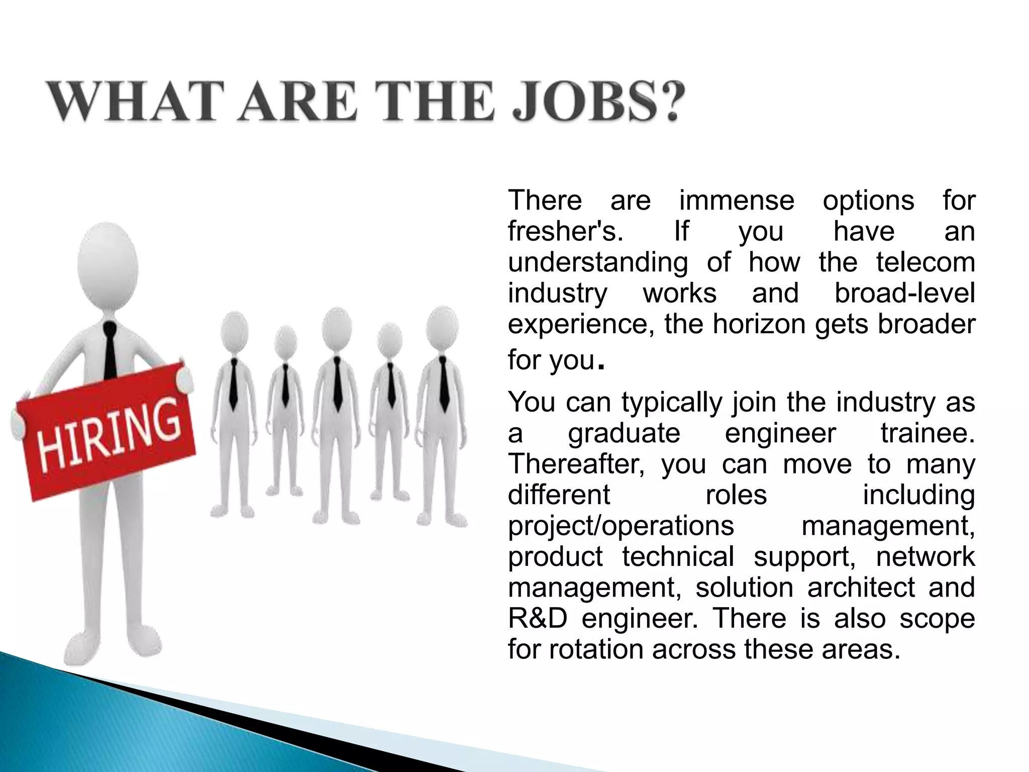 There are immense options for
fresher's. If you have an
understanding of how the telecom
industry works and broad-level
experience, the horizon gets broader
for you.
You can typically join the industry as
a graduate engineer trainee.
Thereafter, you can move to many
different roles including
project/operations management,
product technical support, network
management, solution architect and
R&D engineer. There is also scope
for rotation across these areas.
 