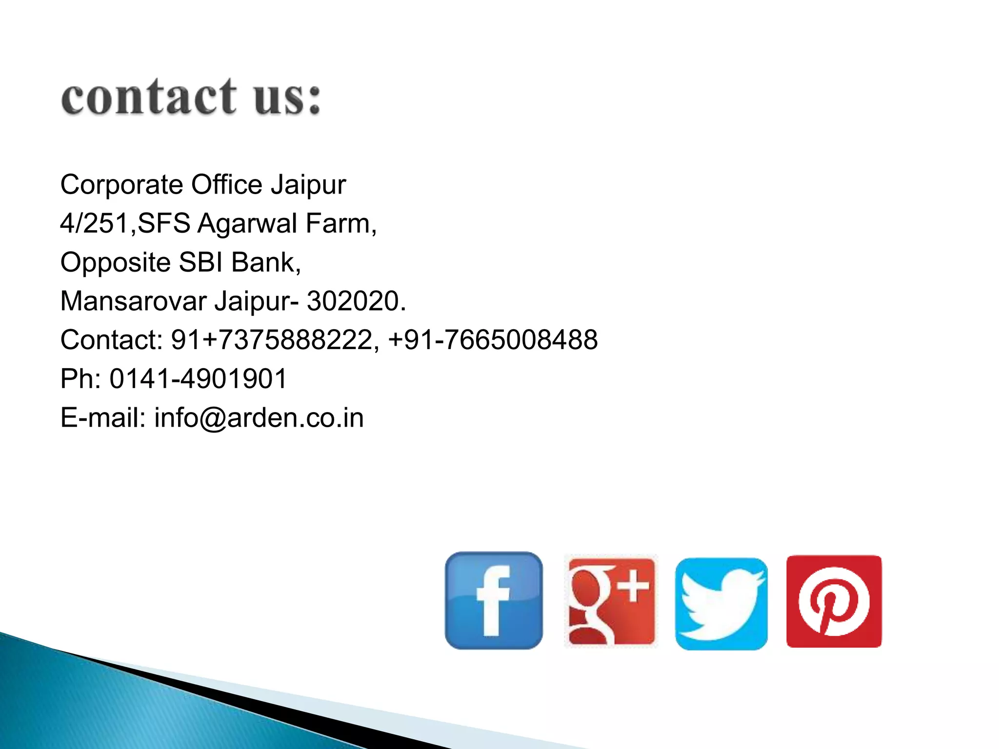 Corporate Office Jaipur
4/251,SFS Agarwal Farm,
Opposite SBI Bank,
Mansarovar Jaipur- 302020.
Contact: 91+7375888222, +91-7665008488
Ph: 0141-4901901
E-mail: info@arden.co.in
 