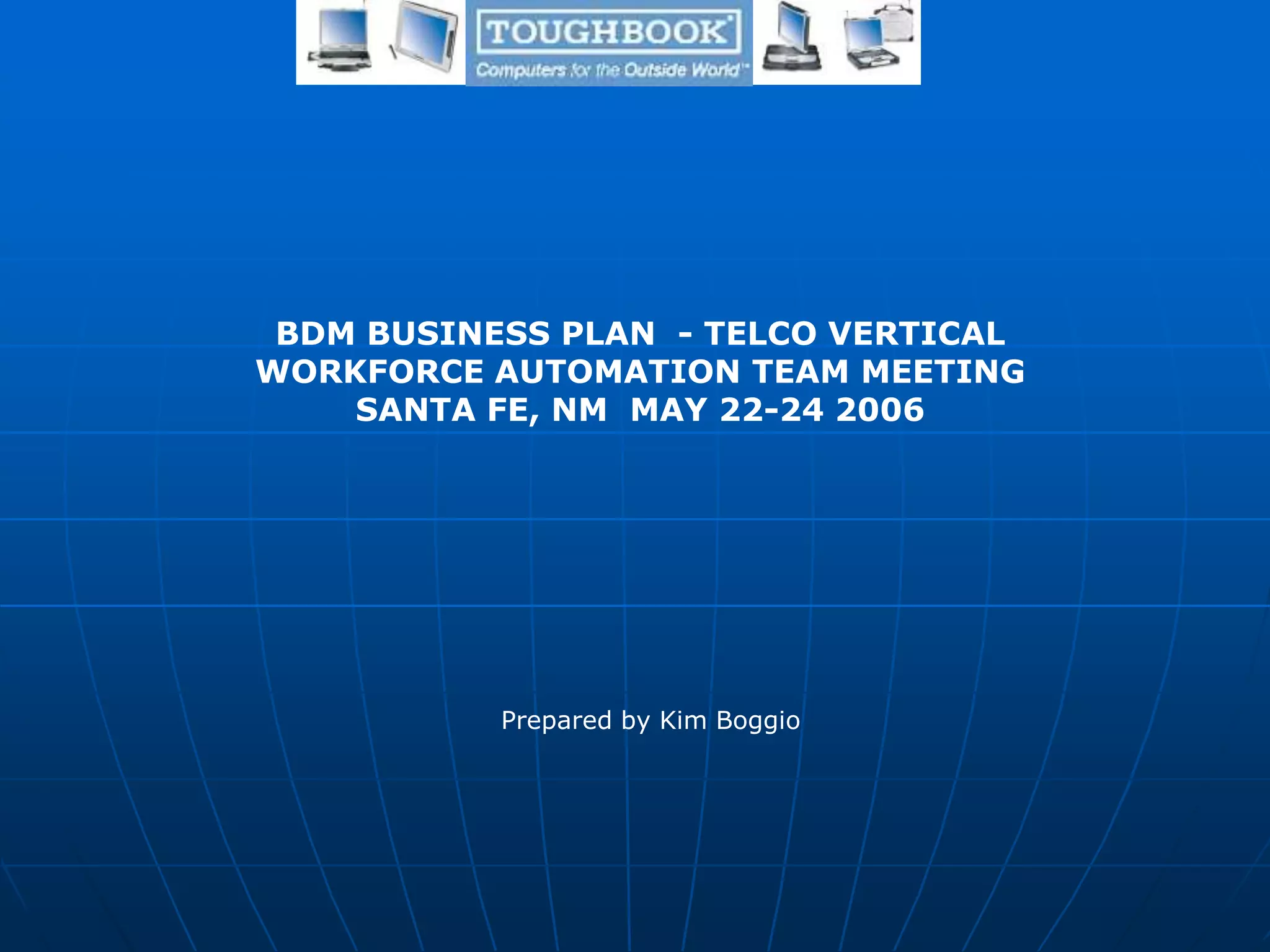 Prepared by Kim Boggio
BDM BUSINESS PLAN - TELCO VERTICAL
WORKFORCE AUTOMATION TEAM MEETING
SANTA FE, NM MAY 22-24 2006
 