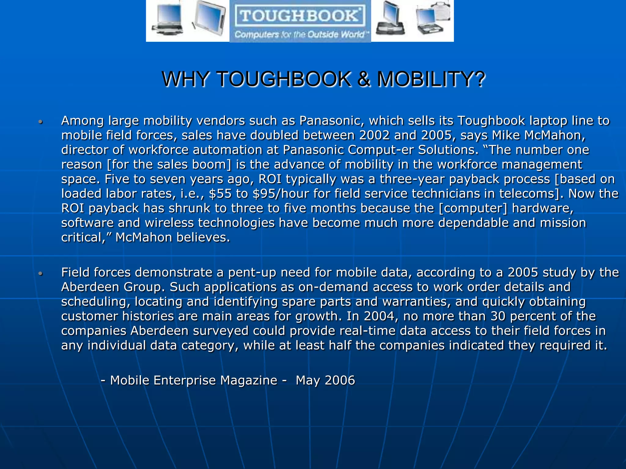 WHY TOUGHBOOK & MOBILITY?
• Among large mobility vendors such as Panasonic, which sells its Toughbook laptop line to
mobile field forces, sales have doubled between 2002 and 2005, says Mike McMahon,
director of workforce automation at Panasonic Comput-er Solutions. “The number one
reason [for the sales boom] is the advance of mobility in the workforce management
space. Five to seven years ago, ROI typically was a three-year payback process [based on
loaded labor rates, i.e., $55 to $95/hour for field service technicians in telecoms]. Now the
ROI payback has shrunk to three to five months because the [computer] hardware,
software and wireless technologies have become much more dependable and mission
critical,” McMahon believes.
• Field forces demonstrate a pent-up need for mobile data, according to a 2005 study by the
Aberdeen Group. Such applications as on-demand access to work order details and
scheduling, locating and identifying spare parts and warranties, and quickly obtaining
customer histories are main areas for growth. In 2004, no more than 30 percent of the
companies Aberdeen surveyed could provide real-time data access to their field forces in
any individual data category, while at least half the companies indicated they required it.
- Mobile Enterprise Magazine - May 2006
 