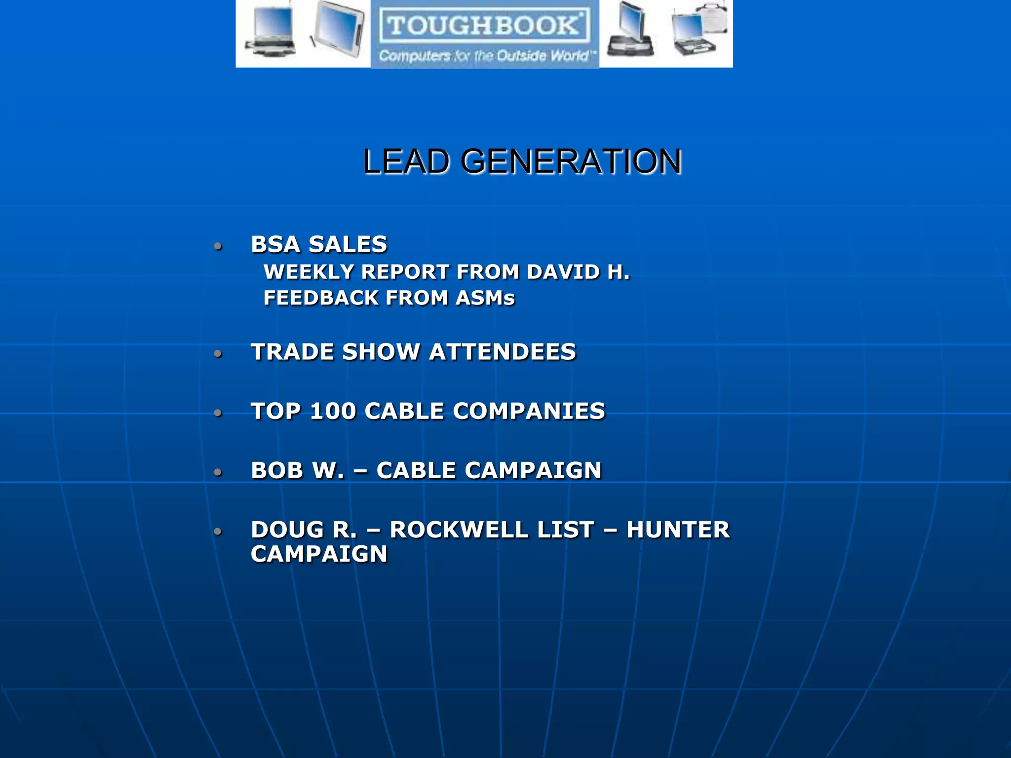 LEAD GENERATION
• BSA SALES
WEEKLY REPORT FROM DAVID H.
FEEDBACK FROM ASMs
• TRADE SHOW ATTENDEES
• TOP 100 CABLE COMPANIES
• BOB W. – CABLE CAMPAIGN
• DOUG R. – ROCKWELL LIST – HUNTER
CAMPAIGN
 