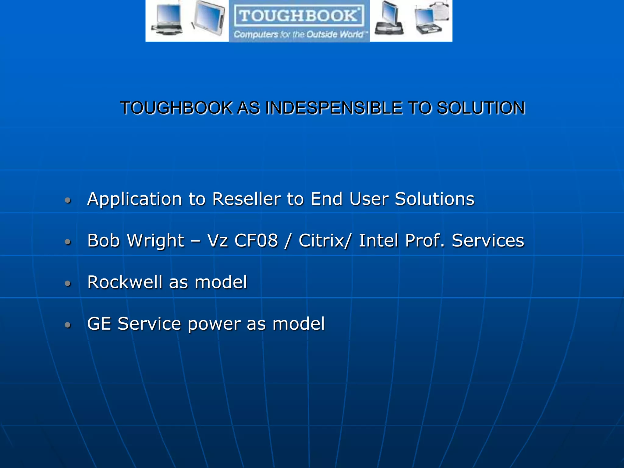 TOUGHBOOK AS INDESPENSIBLE TO SOLUTION
• Application to Reseller to End User Solutions
• Bob Wright – Vz CF08 / Citrix/ Intel Prof. Services
• Rockwell as model
• GE Service power as model
 