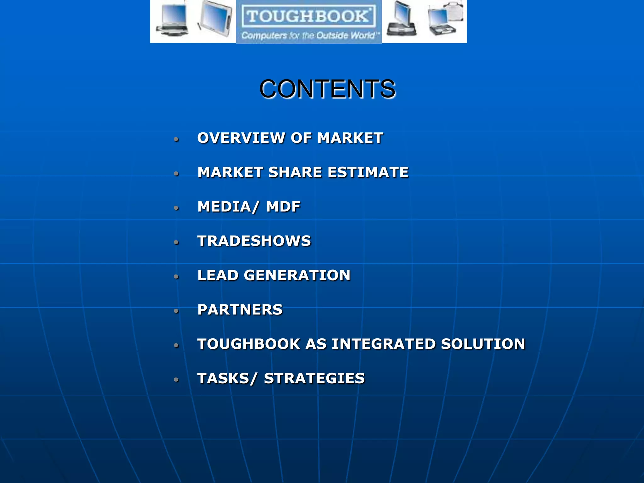 CONTENTS
• OVERVIEW OF MARKET
• MARKET SHARE ESTIMATE
• MEDIA/ MDF
• TRADESHOWS
• LEAD GENERATION
• PARTNERS
• TOUGHBOOK AS INTEGRATED SOLUTION
• TASKS/ STRATEGIES
 