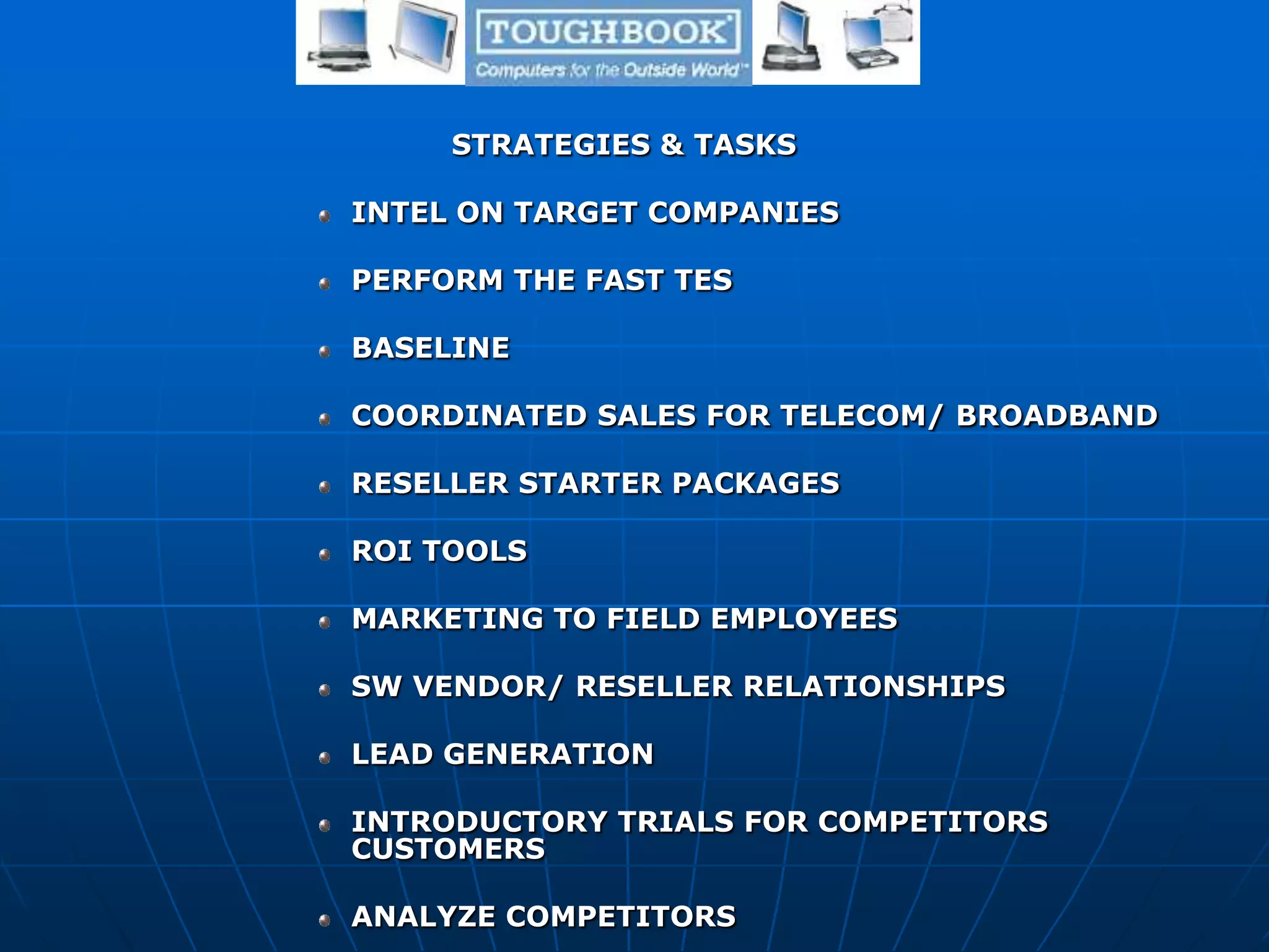 STRATEGIES & TASKS
INTEL ON TARGET COMPANIES
PERFORM THE FAST TES
BASELINE
COORDINATED SALES FOR TELECOM/ BROADBAND
RESELLER STARTER PACKAGES
ROI TOOLS
MARKETING TO FIELD EMPLOYEES
SW VENDOR/ RESELLER RELATIONSHIPS
LEAD GENERATION
INTRODUCTORY TRIALS FOR COMPETITORS
CUSTOMERS
ANALYZE COMPETITORS
 