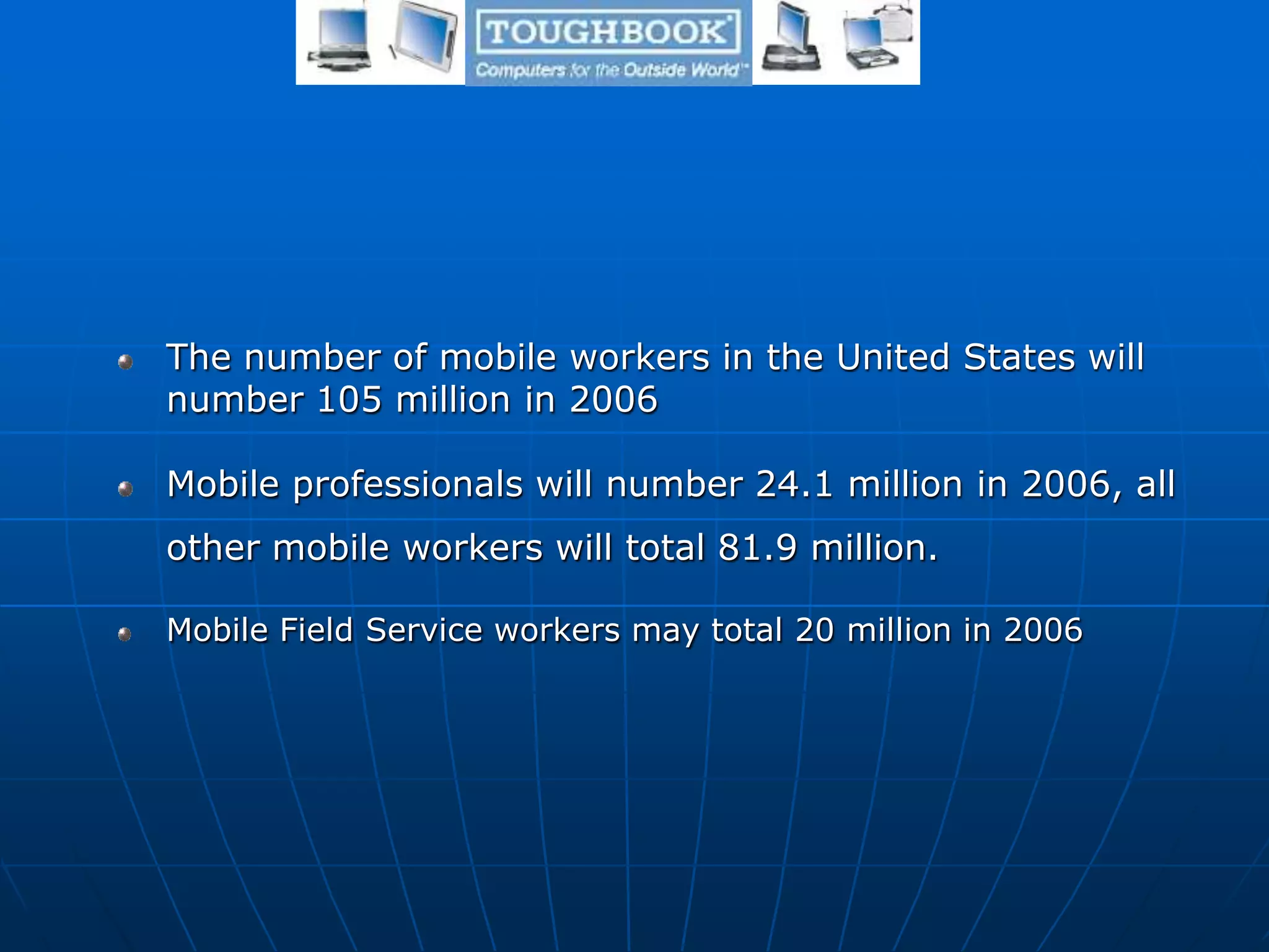 The number of mobile workers in the United States will
number 105 million in 2006
Mobile professionals will number 24.1 million in 2006, all
other mobile workers will total 81.9 million.
Mobile Field Service workers may total 20 million in 2006
 