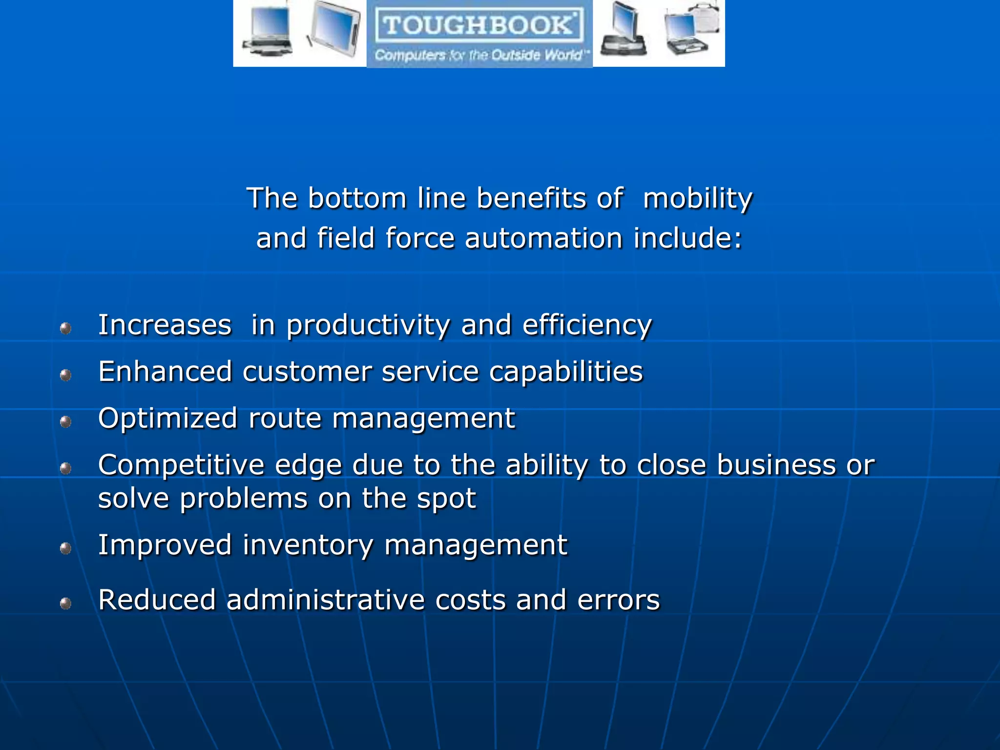 The bottom line benefits of mobility
and field force automation include:
Increases in productivity and efficiency
Enhanced customer service capabilities
Optimized route management
Competitive edge due to the ability to close business or
solve problems on the spot
Improved inventory management
Reduced administrative costs and errors
 