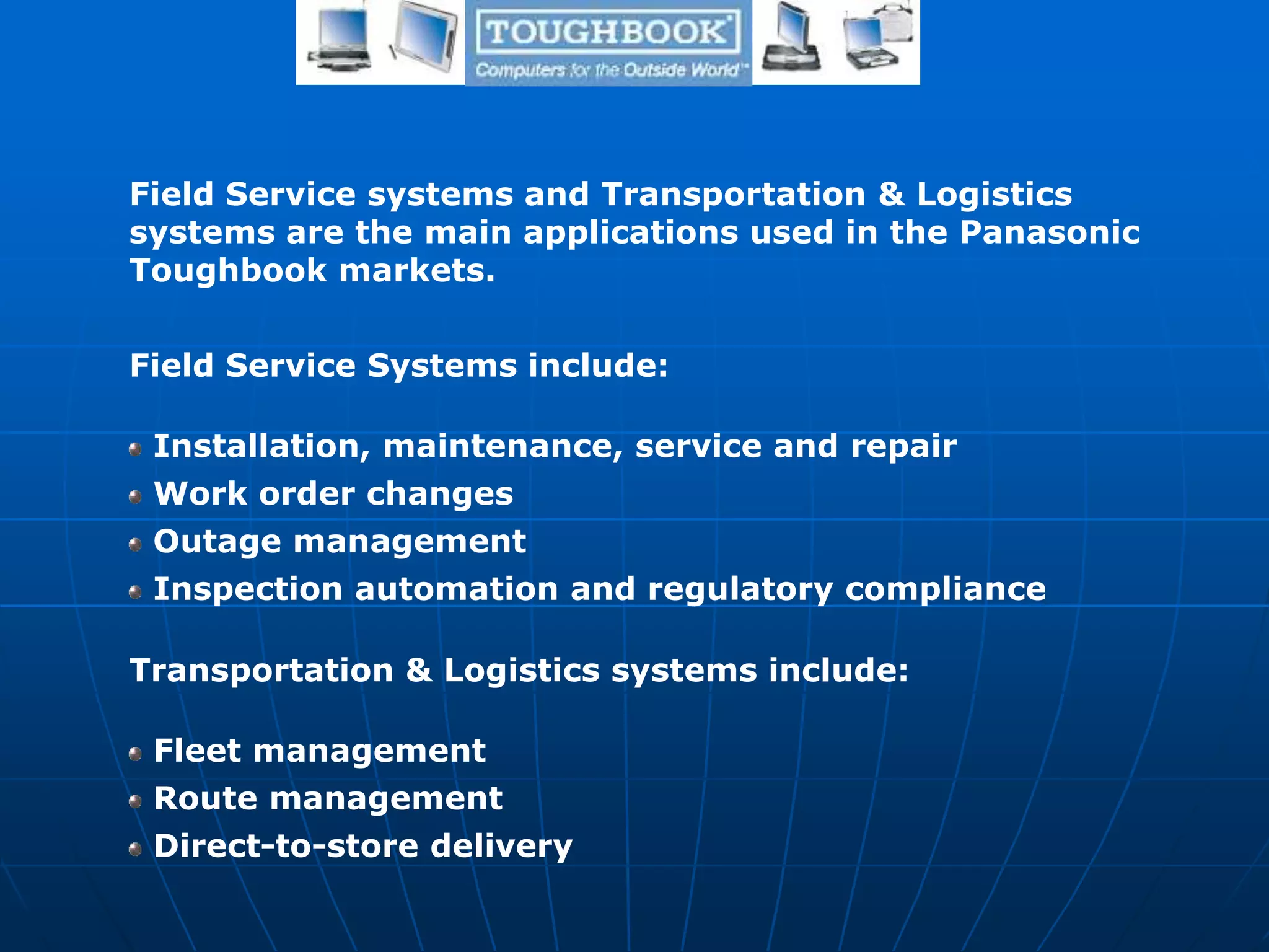 Field Service systems and Transportation & Logistics
systems are the main applications used in the Panasonic
Toughbook markets.
Field Service Systems include:
Installation, maintenance, service and repair
Work order changes
Outage management
Inspection automation and regulatory compliance
Transportation & Logistics systems include:
Fleet management
Route management
Direct-to-store delivery
 