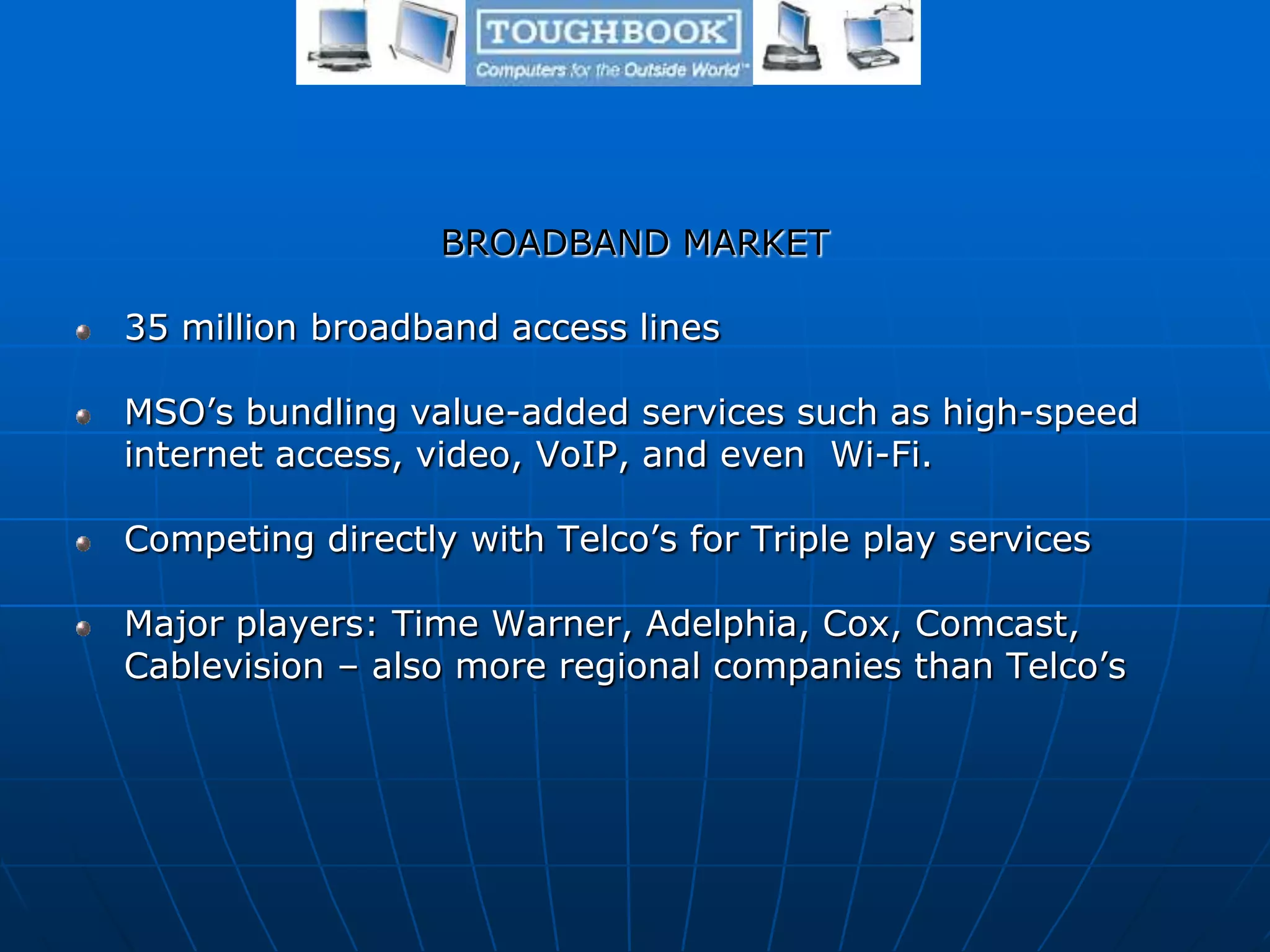 BROADBAND MARKET
35 million broadband access lines
MSO’s bundling value-added services such as high-speed
internet access, video, VoIP, and even Wi-Fi.
Competing directly with Telco’s for Triple play services
Major players: Time Warner, Adelphia, Cox, Comcast,
Cablevision – also more regional companies than Telco’s
 