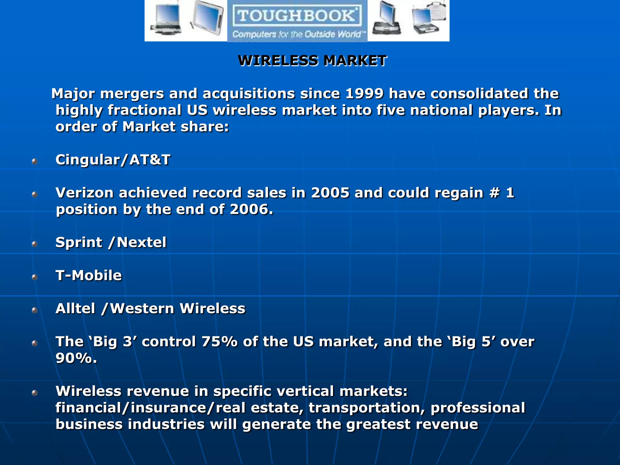 WIRELESS MARKET
Major mergers and acquisitions since 1999 have consolidated the
highly fractional US wireless market into five national players. In
order of Market share:
Cingular/AT&T
Verizon achieved record sales in 2005 and could regain # 1
position by the end of 2006.
Sprint /Nextel
T-Mobile
Alltel /Western Wireless
The ‘Big 3’ control 75% of the US market, and the ‘Big 5’ over
90%.
Wireless revenue in specific vertical markets:
financial/insurance/real estate, transportation, professional
business industries will generate the greatest revenue
 
