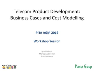 Telecom Product Development:
Business Cases and Cost Modelling
PITA AGM 2016
Workshop Session
Igor Glavanic
Managing Director
Parcus Group
 