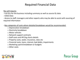 Required Financial Data
You will require:
- Full GLs for the business including summary as well as source GL data
- COGS Data
- Access to staff, managers and other experts who may be able to assist with sourcing of
required information
- Key categories of costs where detailed breakdown would be recommended:
o Depreciation breakdown
o Electricity breakdown
o Motor vehicles
o Network support contracts
o Staff costs and HR Org charts details
o Property costs, water, insurance, rates etc
o Financial costs, loans, interest, bad debts, impairments
o Marketing spend breakdown or budgets
o Other costs
 