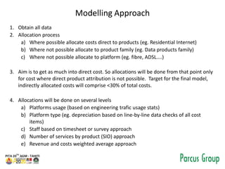 Modelling Approach
1. Obtain all data
2. Allocation process
a) Where possible allocate costs direct to products (eg. Residential Internet)
b) Where not possible allocate to product family (eg. Data products family)
c) Where not possible allocate to platform (eg. fibre, ADSL....)
3. Aim is to get as much into direct cost. So allocations will be done from that point only
for cost where direct product attribution is not possible. Target for the final model,
indirectly allocated costs will comprise <30% of total costs.
4. Allocations will be done on several levels
a) Platforms usage (based on engineering trafic usage stats)
b) Platform type (eg. depreciation based on line-by-line data checks of all cost
items)
c) Staff based on timesheet or survey approach
d) Number of services by product (SIO) approach
e) Revenue and costs weighted average approach
 