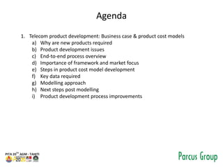 Agenda
1. Telecom product development: Business case & product cost models
a) Why are new products required
b) Product development issues
c) End-to-end process overview
d) Importance of framework and market focus
e) Steps in product cost model development
f) Key data required
g) Modelling approach
h) Next steps post modelling
i) Product development process improvements
 