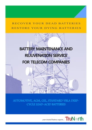 R E C O V E R Y O U R D E A D B AT T E R I E S
R E S T O R E Y O U R D Y I N G B AT T E R I E S
BATTERY MAINTENANCE ANDBATTERY MAINTENANCE ANDBATTERY MAINTENANCE AND
REJUVENATION SERVICEREJUVENATION SERVICEREJUVENATION SERVICE
FOR TELECOM COMPANIESFOR TELECOM COMPANIESFOR TELECOM COMPANIES
AUTOMOTIVE, AGM, GEL, STANDARD VRLA DEEP-
CYCLE LEAD-ACID BATTERIES
your trusted battery experts...
 