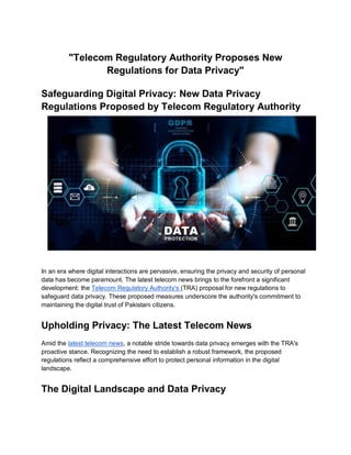 "Telecom Regulatory Authority Proposes New
Regulations for Data Privacy"
Safeguarding Digital Privacy: New Data Privacy
Regulations Proposed by Telecom Regulatory Authority
In an era where digital interactions are pervasive, ensuring the privacy and security of personal
data has become paramount. The latest telecom news brings to the forefront a significant
development: the Telecom Regulatory Authority's (TRA) proposal for new regulations to
safeguard data privacy. These proposed measures underscore the authority's commitment to
maintaining the digital trust of Pakistani citizens.
Upholding Privacy: The Latest Telecom News
Amid the latest telecom news, a notable stride towards data privacy emerges with the TRA's
proactive stance. Recognizing the need to establish a robust framework, the proposed
regulations reflect a comprehensive effort to protect personal information in the digital
landscape.
The Digital Landscape and Data Privacy
 