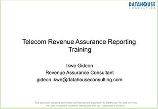 Telecom Revenue Assurance Reporting
Training
Ikwe Gideon
Revenue Assurance Consultant
gideon.ikwe@datahouseconsulting.com
This document contains information confidential and proprietary to Datahouse. No part of it may
be used, circulated, quoted or reproduced with out Datahouse’s consent.
 