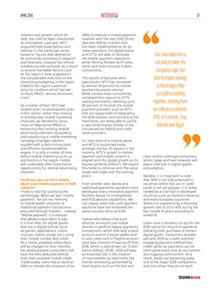 57INTERVIEWAPRIL2015
volumes and growth, which till
date, has still not been manifested
as anticipated. Last year, MT2
projected high expectations and
velocity in that particular sector
based on figures that deemed to
be promising according to research
and forecasts, however the official
numbers turned out lower as a result
to several inevitable factors such
as the region’s slow progression,
the considerable reduction of the
advertising budgeting in the region
linked to the region’s political-
security condition which has led
to many MNOs’ serious economic
crisis.
As a matter of fact, MT2 had
slowed down its development plan
in this sector; rather than looking
to develop new mobile marketing
channels, we decided to focus
more on helping the MNOs in
enhancing their existing mobile
advertising channels, by building
and outsourcing a mobile marketing
campaign manager solution,
coupled with a data mining tools
and efficient recommendation
engine. It is only a matter of time
before mobile marketing picks up
and booms in the region; mobile
will undeniably offer many future
opportunities for several advertising
channels.
Could you give us more details
about your mobile payment or DOB
solution?
I have to start by clarifying the
terminology. When we say “mobile
payment”, we are not referring
to mobile wallet solutions or
traditional payment transactions
executed through mobiles... Instead,
“Mobile payment” is a solution
that allows subscribers to pay
in a first step, for digital goods
that are in digital format (such
as games, applications, online
courses, videos, songs, etc.) using
their mobile number and credit.
As a result, postpaid subscribers
will be charged on their monthly
bill, whilst prepaid subscribers will
have the fees deducted directly
from their available mobile credit.
Traditionally, users had to send an
SMS (or initiate the reception of an
SMS) to execute a mobile payment,
however with the new DOB (Direct
Operator Billing) solution that
has been implemented so far by
many operators, the digital stores
and OTTs, are able to facilitate
the mobile payment experience
while offering flexible tariff rates,
faster and more secured mobile
transactions.
The results of last year were
spectacular: MT2 has increased
by almost 50 percent its mobile
payment business volume!
While carriers have consistently
increased their payout to OTTs
and big merchants, reaching up to
85 percent of the EUP, the mobile
payment providers such as MT2,
that are responsible of integrating
the DOB solution and connecting the
merchants, are being able to justify
a very small margin similar to the
one earned by PayPal and credit
cards providers.
It’s now more of a volume game,
and MT2 is positioned today
amongst the top 20 players in the
industry. MT2’s growth in mobile
payment and mobile content is
aligned with the global growth as its
figures perfectly reflect it. We expect
this trend to continue with the same
shape and angle over the coming
years.
From another side, Banks and
traditional payments operators have
developed many innovative payment
facilities based on smartphones
and POS devices capabilities. We
can clearly state that such payment
solutions have not witnessed the
same success story as DOB.
I personally believe that such
services aiming to use mobile
devices to perform legacy payments
transactions, which still need a bank
account and/or a digital wallet and/
or and credit card or PayPal account,
have less chances of paying off than
DOB, which is also known as “Direct
Carrier Billing” (DCB). DOB will play
an essential role in the creation
of new markets as merchants has
started witnessing performed by
fresh buyers such as the low-end
class and/or underage consumers,
whom today and here onwards will
play a vital role in digital goods
consumption.
Besides, it is important to note
that DOB is not only practiced in
countries where the use of credit
cards is not yet popular; it is today
viewed as a vital tool in developed
countries such as Northern America
and many European countries
where it is experiencing a booming
growth rate of 20 to 40% during the
last couple of years according to
research.
Users have a tendency to opt for the
DOB option for recurrent payments
following their purchase of certain
digital goods; Consumers actually
perceive DOB as a safer and less
engaging payment method than
credit cards, as payments can be
interrupted easily and do not contain
any trapping commitment. As a
result, banks are becoming today
one of the major DOB competitors
and vice versa; they do not wish
Ourmainobjectiveis
notonlytolowerthe
company’sage,but
alsotocreatesynergy
inthebridgesthat
ourstaffisbuilding
together,startingfrom
ourofficesinLebanon,
KSA,toEmirates,Iraq,
BahrainandEgypt
 