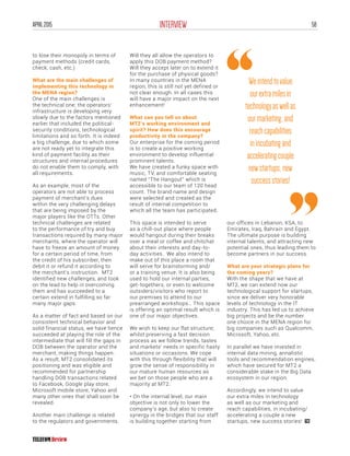 58INTERVIEWAPRIL2015
to lose their monopoly in terms of
payment methods (credit cards,
check, cash, etc.)
What are the main challenges of
implementing this technology in
the MENA region?
One of the main challenges is
the technical one; the operators’
infrastructure is developing very
slowly due to the factors mentioned
earlier that included the political-
security conditions, technological
limitations and so forth. It is indeed
a big challenge, due to which some
are not ready yet to integrate this
kind of payment facility as their
structures and internal procedures
do not enable them to comply, with
all requirements.
As an example, most of the
operators are not able to process
payment of merchant’s dues
within the very challenging delays
that are being imposed by the
major players like the OTTs. Other
technical challenges are related
to the performance of try and buy
transactions required by many major
merchants, where the operator will
have to freeze an amount of money
for a certain period of time, from
the credit of his subscriber, then
debit it or refund it according to
the merchant’s instruction. MT2
identified new challenges, and took
on the lead to help in overcoming
them and has succeeded to a
certain extend in fulfilling so far
many major gaps.
As a matter of fact and based on our
consistent technical behavior and
solid financial status, we have hence
succeeded at playing the role of the
intermediate that will fill the gaps in
DOB between the operator and the
merchant, making things happen.
As a result, MT2 consolidated its
positioning and was eligible and
recommended for partnership
handling DOB transactions related
to Facebook, Google play store,
Microsoft mobile store, Yahoo and
many other ones that shall soon be
revealed.
Another main challenge is related
to the regulators and governments.
Will they all allow the operators to
apply this DOB payment method?
Will they accept later on to extend it
for the purchase of physical goods?
In many countries in the MENA
region, this is still not yet defined or
not clear enough. In all cases this
will have a major impact on the next
enhancement!
What can you tell us about
MT2’s working environment and
spirit? How does this encourage
productivity in the company?
Our enterprise for the coming period
is to create a positive working
environment to develop influential
prominent talents.
We have created a funky space with
music, TV, and comfortable seating
named “The Hangout” which is
accessible to our team of 120 head
count. The brand name and design
were selected and created as the
result of internal competition to
which all the team has participated.
This space is intended to serve
as a chill-out place where people
would hangout during their breaks
over a meal or coffee and chitchat
about their interests and day-to-
day activities. We also intend to
make out of this place a room that
will serve for brainstorming and/
or a training venue. It is also being
used to hold our internal parties,
get-togethers, or even to welcome
outsiders/visitors who report to
our premises to attend to our
prearranged workshops… This space
is offering an optimal result which is
one of our major objectives.
We wish to keep our flat structure;
whilst preserving a fast decision
process as we follow trends, tastes
and markets’ needs in specific hasty
situations or occasions. We cope
with this through flexibility that will
grow the sense of responsibility in
our mature human resources as
we bet on those people who are a
majority at MT2.
• On the internal level, our main
objective is not only to lower the
company’s age, but also to create
synergy in the bridges that our staff
is building together starting from
our offices in Lebanon, KSA, to
Emirates, Iraq, Bahrain and Egypt.
The ultimate purpose is building
internal talents, and attracting new
potential ones, thus leading them to
become partners in our success.
What are your strategic plans for
the coming years?
With the shape that we have at
MT2, we can extend now our
technological support for startups,
since we deliver very honorable
levels of technology in the IT
industry. This has led us to achieve
big projects and be the number
one choice in the MENA region for
big companies such as Qualcomm,
Microsoft, Yahoo, etc.
In parallel we have invested in
internal data mining, annalistic
tools and recommendation engines,
which have secured for MT2 a
considerable stake in the Big Data
ecosystem in our region.
Accordingly, we intend to value
our extra miles in technology
as well as our marketing and
reach capabilities, in incubating/
accelerating a couple a new
startups, new success stories!
Weintendtovalue
ourextramilesin
technologyaswellas
ourmarketing,and
reachcapabilities
inincubatingand
acceleratingcouple
newstartups,new
successstories!
 