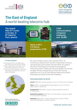 The East of England
        A world-beating telecoms hub
        The largest                                                                                   3,500
        R&D ICT cluster                                                                               communications
        in Europe, at                                                                                 companies
        BT Adastral                                                                                   employing
        Park, Ipswich                                                                                 over 35,000
                                                 Anritsu



                                                       Home to BT's
                                                       £10 billion
                                                       programme, 21CN


BT’s Adastral Park                                                                                                         Computacenter



        The East of England:                           BT, with its Suffolk research base, operates 21CN – its
    G   Contributes 25% of UK R&D spend –              international, software-driven customer network that introduces
        over three times the national average          next-generation services faster than ever before. BT supports
    G   Part of the Greater South East – the
                                                       the annual 21CN Global Summits which bring together
        10th largest economy in the world
    G   Home to London Stansted – with more            Telecommunications, Media and IT business leaders from all over
        daily flights to Europe than any other         the globe. BT also manages N3, part of the UK’s national
        airport worldwide                              programme for IT, for the UK’s National Health Service (NHS).
                                                       N3 provides every NHS site with fast broadband.

                                                       EXCELLENCE ACROSS THE SECTOR

                                                       Anritsu (EMEA HQ) – delivering products used in over 100 countries worldwide

                                                       3Com (UK HQ) – acknowledged by leading analysts to be one of the three
                                                       global leaders in networking

                                                       Computacenter (Global HQ) – Europe’s leading independent provider of
                                                       IT infrastructure

                                                       Global Marine Systems (Global HQ) – the market leader in submarine cables
                                                       for communications networks

        Business support funded by the
                                                       Psytechnics (Global HQ) – industry-leading provider of Voice and Video
        East of England Development Agency             Performance Management software solutions


                                                                                                  www.eei-online.com
 