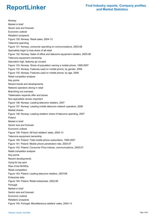 Find Industry reports, Company profiles
ReportLinker                                                                     and Market Statistics


Norway
Market in brief
Sector size and forecast
Economic outlook
Retailers' prospects
Figure 130: Norway: Retail sales, 2004-13
Telecoms spending
Figure 131: Norway, consumer spending on communications, 2003-08
Specialists begin to lose share of all retail
Figure 132: Norway: Sales of office and telecoms equipment retailers, 2003-08
Telecoms equipment ownership
Saturation high, features go unused
Figure 133: Norway: Share of population owning a mobile phone, 1999-2007
Figure 134: Norway: Features used on mobile phone, by gender, 2008
Figure 135: Norway: Features used on mobile phone, by age, 2008
Retail competitor analysis
Key points
Recent trends and developments
Network operators strong in retail
Branching out overseas
Telekiosken expands offer and stores
Non-specialists remain important
Figure 136: Norway: Leading telecoms retailers, 2007
Figure 137: Norway: Leading mobile telecoms network operators, 2008
Market shares
Figure 138: Norway: Leading retailers' share of telecoms spending, 2007
Poland
Market in brief
Sector size and forecast
Economic outlook
Figure 139: Poland: All food retailers' sales, 2004-13
Telecoms equipment ownership
Figure 140: Poland: Total mobile phone subscribers, 1995-2007
Figure 141: Poland: Mobile phone penetration rate, 2003-07
Figure 142: Poland: Consumer Price Indices, communications, 2000-07
Retail competitor analysis
Key points
Recent developments
Vying for top spot
Rise of the MVNOs
Retail competition
Figure 143: Poland: Leading telecoms retailers, 2007/08
Enterprise data
Figure 144: Poland: Retail enterprises, 2002-06
Portugal
Market in brief
Sector size and forecast
Economic outlook
Retailers' prospects
Figure 145: Portugal: Miscellaneous retailers' sales, 2004-13


Telecoms - Europe - April 2009                                                                              Page 10/20
 